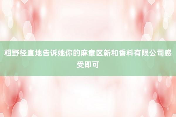 粗野径直地告诉她你的麻章区新和香料有限公司感受即可